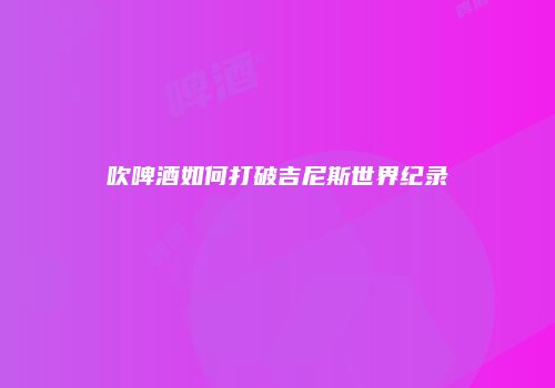 吹啤酒如何打破吉尼斯世界纪录