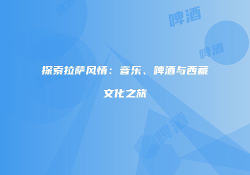 探索拉萨风情：音乐、啤酒与西藏文化之旅