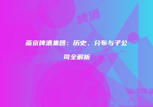 燕京啤酒集团：历史、分布与子公司全解析