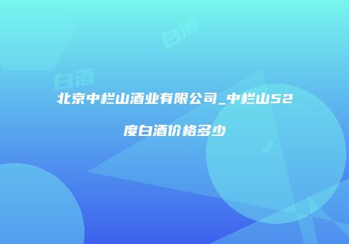 北京中栏山酒业有限公司_中栏山52度白酒价格多少