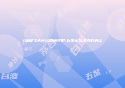 43度飞天茅台图解真假,五星茅台酒真假对比