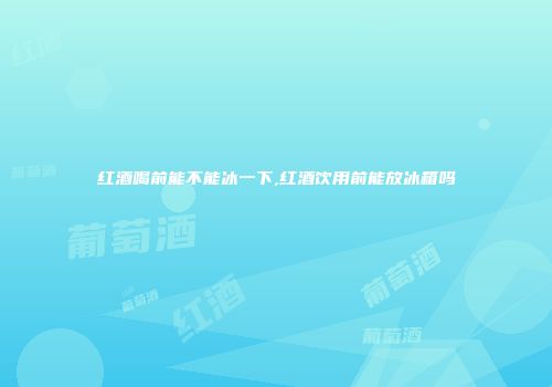 红酒喝前能不能冰一下,红酒饮用前能放冰箱吗