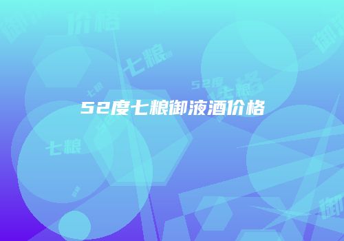 52度七粮御液酒价格