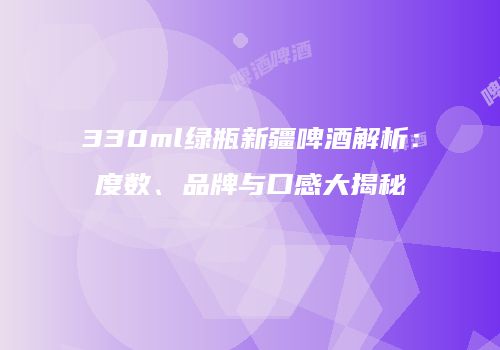 330ml绿瓶新疆啤酒解析：度数、品牌与口感大揭秘