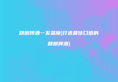 精酿啤酒一发温度(打造最佳口感的精酿啤酒)