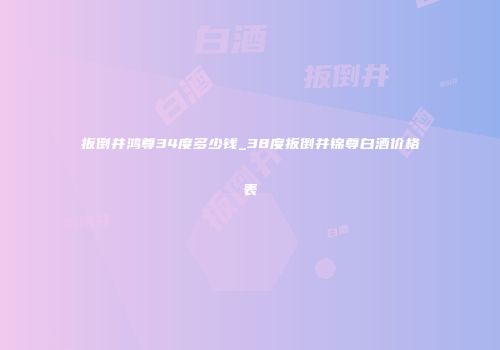 扳倒井鸿尊34度多少钱_38度扳倒井锦尊白酒价格表