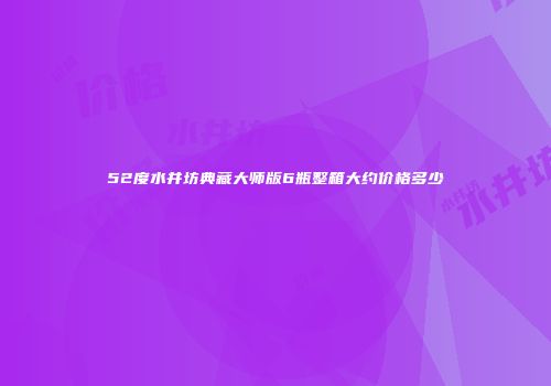 52度水井坊典藏大师版6瓶整箱大约价格多少