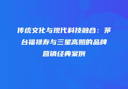 传统文化与现代科技融合：茅台福禄寿与三星高照的品牌营销经典案例