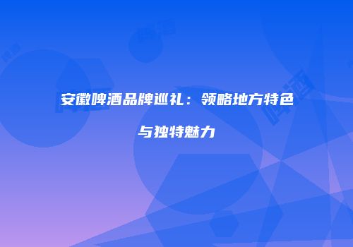 安徽啤酒品牌巡礼：领略地方特色与独特魅力