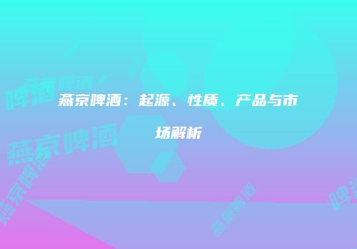 燕京啤酒：起源、性质、产品与市场解析
