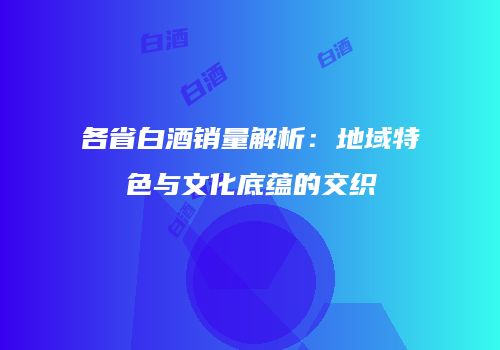各省白酒销量解析：地域特色与文化底蕴的交织