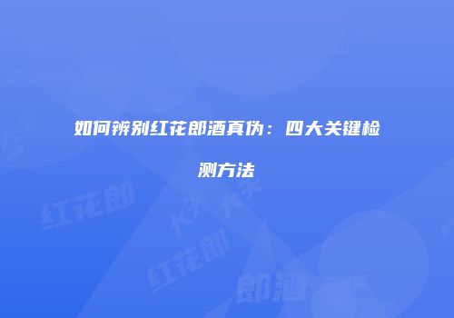 如何辨别红花郎酒真伪：四大关键检测方法