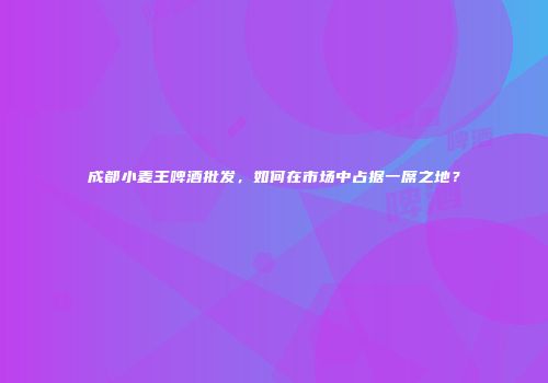 成都小麦王啤酒批发，如何在市场中占据一席之地？