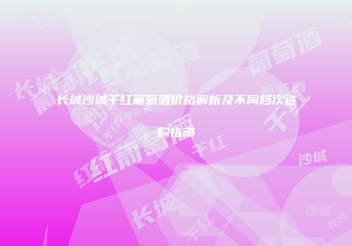 长城沙城干红葡萄酒价格解析及不同档次选购指南