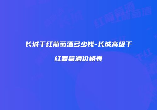 长城干红葡萄酒多少钱-长城高级干红葡萄酒价格表