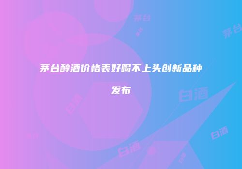 茅台醇酒价格表好喝不上头创新品种发布