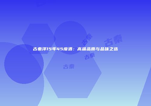 古秦洋15年45度酒：高端品质与品味之选