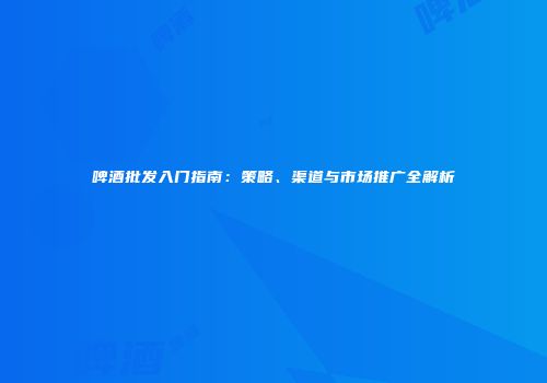 啤酒批发入门指南：策略、渠道与市场推广全解析