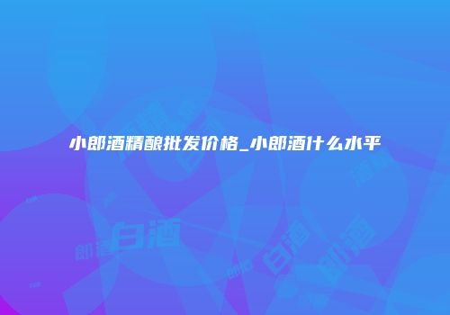小郎酒精酿批发价格_小郎酒什么水平
