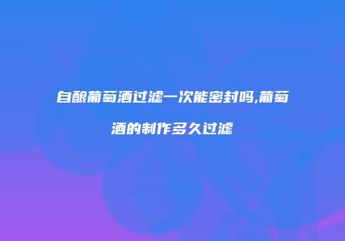 自酿葡萄酒过滤一次能密封吗,葡萄酒的制作多久过滤
