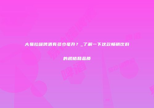 大易拉罐啤酒有多少毫升？_了解一下这款畅销饮料的规格和品质