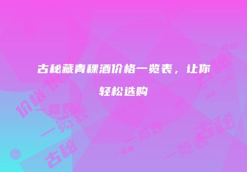 古秘藏青稞酒价格一览表，让你轻松选购