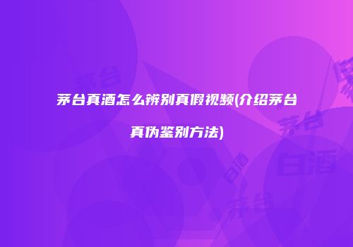 茅台真酒怎么辨别真假视频(介绍茅台真伪鉴别方法)