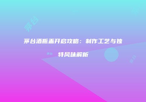 茅台酒瓶盖开启攻略：制作工艺与独特风味解析