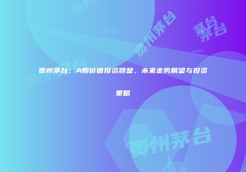 贵州茅台：A股价值投资翘楚，未来走势展望与投资策略