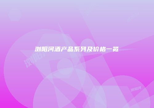 浏阳河酒产品系列及价格一览