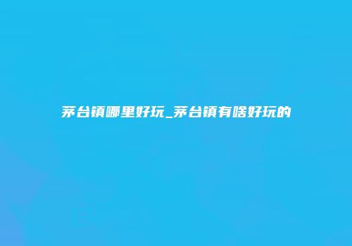 茅台镇哪里好玩_茅台镇有啥好玩的