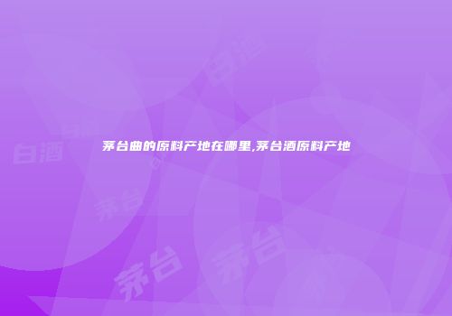 茅台曲的原料产地在哪里,茅台酒原料产地