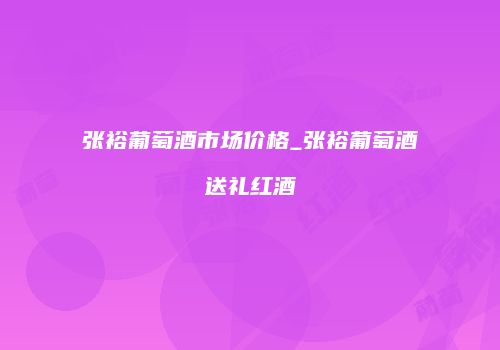 张裕葡萄酒市场价格_张裕葡萄酒送礼红酒