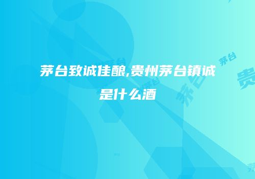 茅台致诚佳酿,贵州茅台镇诚是什么酒