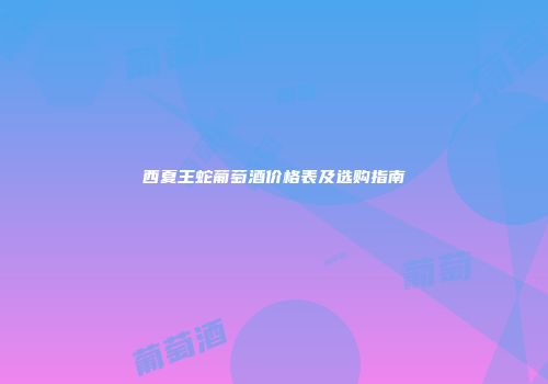 西夏王蛇葡萄酒价格表及选购指南