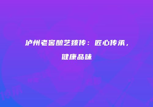 泸州老窖酿艺臻传：匠心传承，健康品味