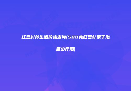 红豆杉养生酒价格查询(500克红豆杉果干泡多少斤酒)