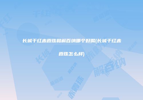 长城干红赤霞珠和解百纳哪个好喝(长城干红赤霞珠怎么样)