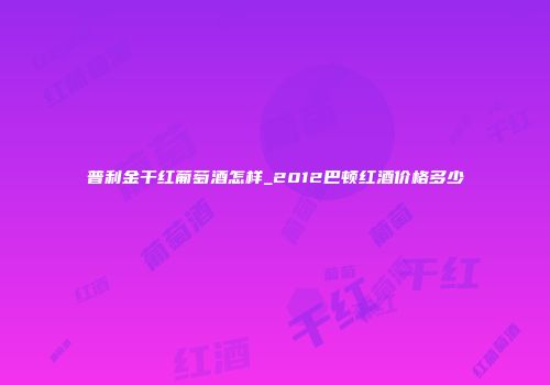 普利金干红葡萄酒怎样_2012巴顿红酒价格多少