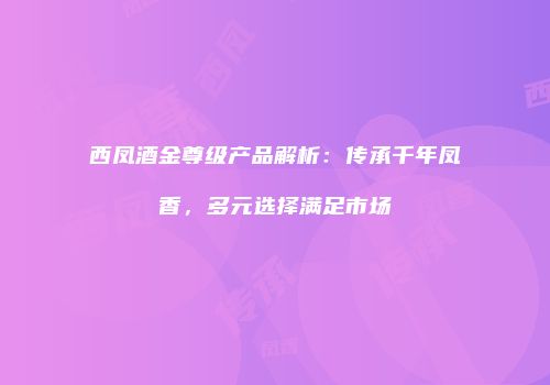 西凤酒金尊级产品解析：传承千年凤香，多元选择满足市场