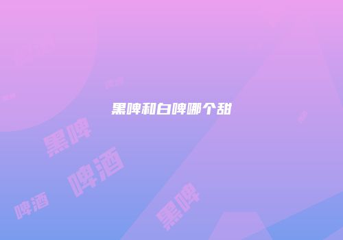 黑啤和白啤哪个甜