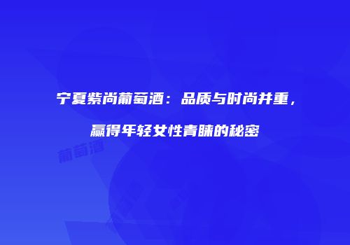 宁夏紫尚葡萄酒：品质与时尚并重，赢得年轻女性青睐的秘密