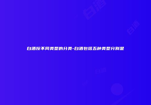白酒按不同类型的分类-白酒包括五种类型分别是