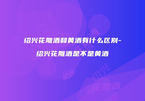 绍兴花雕酒和黄酒有什么区别-绍兴花雕酒是不是黄酒