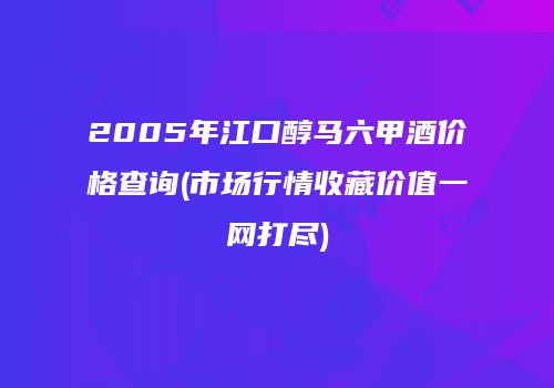 2005年江口醇马六甲酒价格查询(市场行情收藏价值一网打尽)