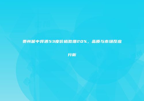 贵州酱中将酒53度价格激增20%，品质与市场反应分析