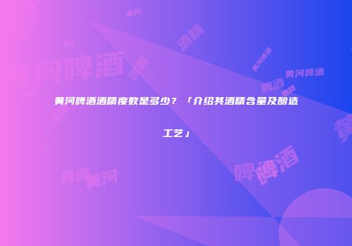 黄河啤酒酒精度数是多少？「介绍其酒精含量及酿造工艺」
