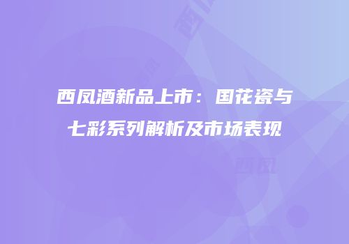 西凤酒新品上市：国花瓷与七彩系列解析及市场表现