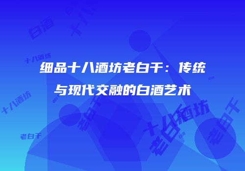 细品十八酒坊老白干：传统与现代交融的白酒艺术