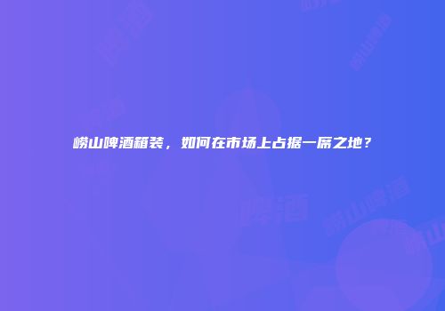 崂山啤酒箱装，如何在市场上占据一席之地？